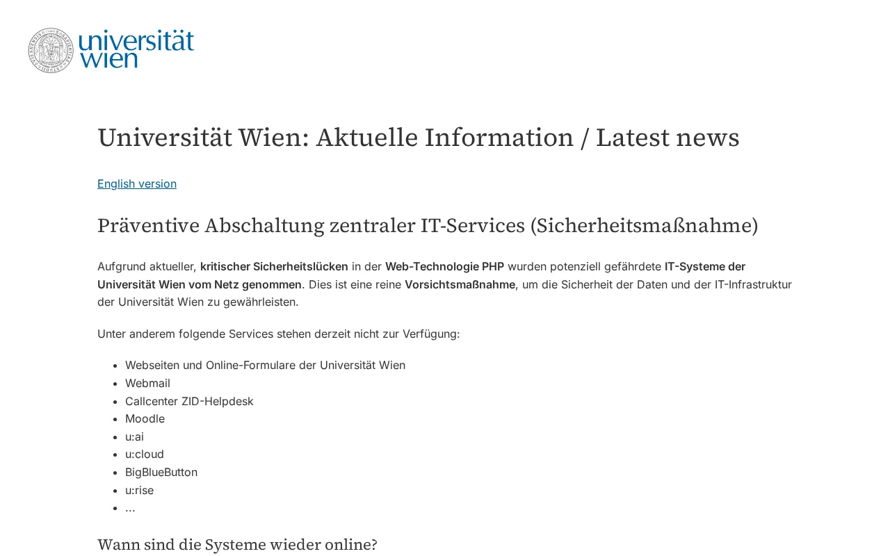 La page d'accueil de l'Université de Vienne remplacée par un simple avis, Universität Wien: Aktuelle Information / Latest news, avec un lien vers la version anglaise. Sous le titre Präventive Abschaltung zentraler IT-Services (arrêt préventif des services informatiques centraux), il indique que les systèmes potentiellement vulnérables ont été retirés du réseau à cause de vulnérabilités critiques de PHP, et liste les services indisponibles : sites web et formulaires en ligne, messagerie web, centre d'appels de l'assistance, Moodle, u:ai, u:cloud, BigBlueButton, u:rise et d'autres.